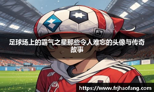 足球场上的霸气之星那些令人难忘的头像与传奇故事