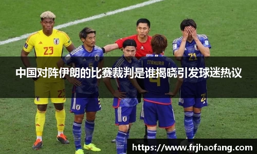 中国对阵伊朗的比赛裁判是谁揭晓引发球迷热议